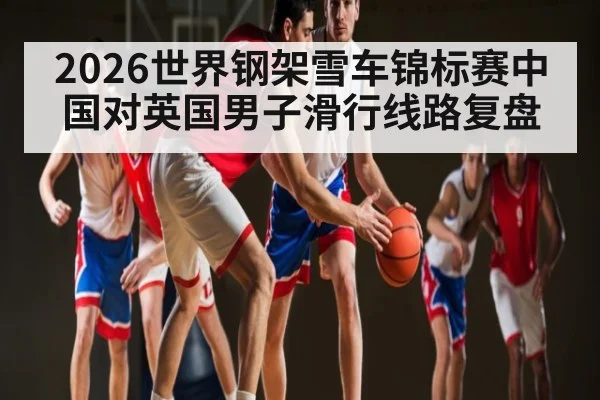 2026世界钢架雪车锦标赛中国对英国男子滑行线路复盘